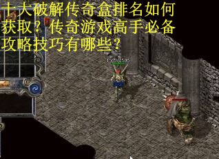 十大破解传奇盒排名如何获取？传奇游戏高手必备攻略技巧有哪些？