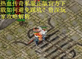 热血传奇私服正版官方下载如何避免踩坑？资深玩家攻略解析