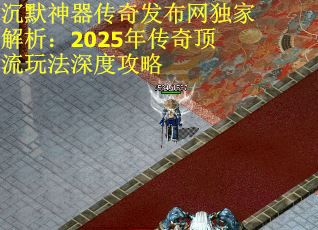 沉默神器传奇发布网独家解析：2025年传奇顶流玩法深度攻略