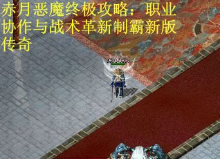 赤月恶魔终极攻略：职业协作与战术革新制霸新版传奇