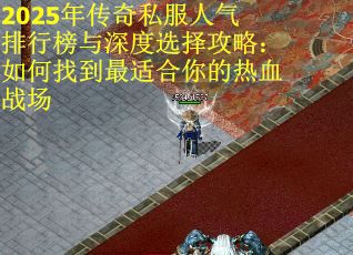 2025年传奇私服人气排行榜与深度选择攻略：如何找到最适合你的热血战场