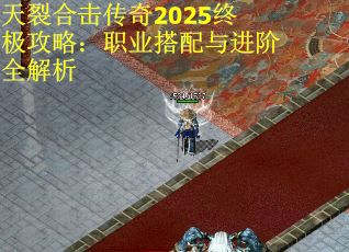 天裂合击传奇2025终极攻略：职业搭配与进阶全解析