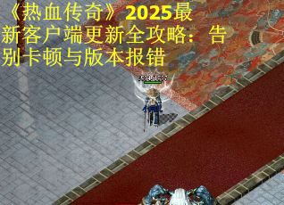 《热血传奇》2025最新客户端更新全攻略：告别卡顿与版本报错