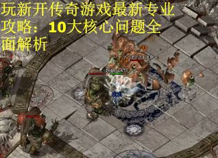 玩新开传奇游戏最新专业攻略：10大核心问题全面解析